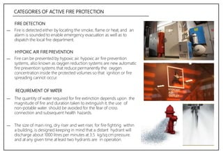 CATEGORIES OF ACTIVE FIRE PROTECTION
FIRE DETECTION
― Fire is detected either by locating the smoke, flame or heat, and an
alarm is sounded to enable emergency evacuation as well as to
dispatch the local fire department.
HYPOXIC AIR FIRE PREVENTION
― Fire can be prevented by hypoxic air. hypoxic air fire prevention
systems, also known as oxygen reduction systems are new automatic
fire prevention systems that reduce permanently the oxygen
concentration inside the protected volumes so that ignition or fire
spreading cannot occur.
REQUIREMENT OF WATER
― The quantity of water required for fire extinction depends upon the
magnitude of fire and duration taken to extinguish it. the use of
non-potable water should be avoided for the fear of cross
connection and subsequent health hazards.
― The size of main ring, dry riser and wet riser, for fire fighting within
a building, is designed keeping in mind that a distant hydrant will
discharge about 1000 litres per minutes at 3.5 kg/sq.cm pressure.
and at any given time at least two hydrants are in operation.
 