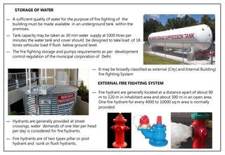 ― A sufficient quality of water for the purpose of fire fighting of the
building must be made available in an underground tank within the
premises.
― Tank capacity may be taken as 30 min water supply at 1000 litres per
minutes the water tank and cover should be designed to take load of 18
tones vehicular load if flush below ground level.
― The fire fighting storage and pumps requirements as per development
control regulation of the municipal corporation of Delhi.
― It may be broadly classified as external (City) and Internal Building)
fire fighting System
― Hydrants are generally provided at street
crossings, water demands of one liter per head
per day is considered for fire hydrants.
― Fire hydrants are of two types pillar or post
hydrant and sunk or flush hydrants.
STORAGE OF WATER
― Fire hydrant are generally located at a distance apart of about 90
m to 120 m in inhabitant area and about 300 m in an open area.
One fire hydrant for every 4000 to 10000 sq.m area is normally
provided.
EXTERNAL FIRE FIGHTING SYSTEM
 