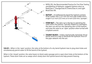 ― NFPA 291, the Recommended Practice for Fire Flow Testing
and Marking of Hydrants, suggests hydrant colors as
Red/Class C, Orange/Class B, Green/Class A, and Light
Blue/Class AA.
― OUTLET :- A traditional dry barrel fire hydrant contains
three outlets: two 2 1/2-inch (65 mm) side outlets and a
single 4 1/2-inch (115 mm) or 6-inch (150 mm) "pumper“.
― STEM NUT :- The stem nut is the key to operating the
valve within the hydrant. Typically shaped as a pentagon,
the stem nut will turn the operating stem of the hydrant
and raise the valve to an 'open' position when turned with
a hydrant wrench.
― THURST BLOCK :- Unless mechanically restrained, thrust
blocks serve as a way to distribute the hydraulic force of
the pipe network into the soil.
VALVE :- When in the 'open' position, the valve at the bottom of a dry barrel hydrant rises to plug drain holes and
simultaneously permit water to fill the barrel of the hydrant.
When in the 'closed' position, the valve lowers to block water passage and re-open drain holes at the bottom of the
hydrant. These drain holes act as weeps which slowly drain the hydrant barrel and help prevent freezing.
 