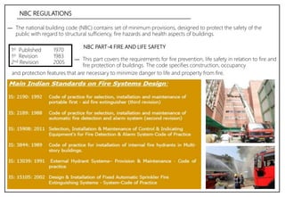 NBC REGULATIONS
― The national building code (NBC) contains set of minimum provisions, designed to protect the safety of the
public with regard to structural sufficiency, fire hazards and health aspects of buildings.
1st Published
1st Revision
2nd Revision
1970
1983
2005
NBC PART-4 FIRE AND LIFE SAFETY
― This part covers the requirements for fire prevention, life safety in relation to fire and
fire protection of buildings. The code specifies construction, occupancy
and protection features that are necessary to minimize danger to life and property from fire.
 