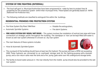 ― The local self govt i.e. Municipal Authorities have been empowered to make by laws to protect lives &
properties for fire protection system within their municipal limits. These bylaws are generally based on NFPA
(National Fire Protection Act).
― The following methods are classified to extinguish fire within the buildings.
SYSTEM OF FIRE FIGHTING (INTERNAL)
― Fire Hose System Dry Riser/ Wet Riser
― Automatic Sprinkler Systems
RESIDENTIAL PREMISES FIRE PROTECTION SYSTEM
― Potable fire extinguishers,
― Fire alarm Systems
― FIRE HOSE SYSTEM DRY RISER/ WET RISER :- This system involves the installation of vertical riser pipe with hose
connections at strategic points throughout the building. The standpipe or riser can be kept filled with water is
known as wet riser system otherwise it is known as dry riser system
― The main features of these systems includes:
― Hose & Automatic SprinklerSystem
― The courtyard of the building should have at least two fire hydrant. The pumps will have a RPM not exceeding
2000. These hydrants are connected to an overhead/ storage tank for fire fighting purpose with a booster
pump, and a non-return valve near the tank and a fire pump, gate valve over the underground storage tanks.
― The facility to boost water pressure in the riser directly from the mobile pump should also be provided to the wet
riser system.
 