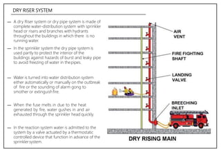 DRY RISER SYSTEM
― A dry Riser system or dry pipe system is made of
complete water-distribution system with sprinkler
head or risers and branches with hydrants
throughout the buildings in which there is no
running water.
― In the sprinkler system the dry pipe system is
used partly to protect the interior of the
buildings against hazards of burst and leaky pipe
to avoid freezing of water in thepipes.
― Water is turned into water distribution system
either automatically or manually on the outbreak
of fire or the sounding of alarm gong to
smother or extinguishfire.
― When the fuse melts in due to the heat
generated by fire, water gushes in and air
exhausted through the sprinkler head quickly.
― In the reaction system water is admitted to the
system by a valve actuated by a thermostatic
controlled device that function in advance of the
sprinklersystem.
 