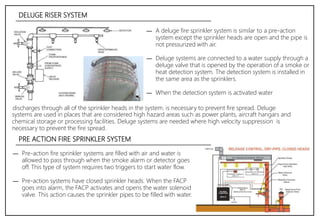DELUGE RISER SYSTEM
― A deluge fire sprinkler system is similar to a pre-action
system except the sprinkler heads are open and the pipe is
not pressurized with air.
― Deluge systems are connected to a water supply through a
deluge valve that is opened by the operation of a smoke or
heat detection system. The detection system is installed in
the same area as the sprinklers.
― When the detection system is activated water
― Pre-action fire sprinkler systems are filled with air and water is
allowed to pass through when the smoke alarm or detector goes
off. This type of system requires two triggers to start water flow.
― Pre-action systems have closed sprinkler heads. When the FACP
goes into alarm, the FACP activates and opens the water solenoid
valve. This action causes the sprinkler pipes to be filled with water.
systems are used in places that are considered high hazard areas such as power plants, aircraft hangars and
chemical storage or processing facilities. Deluge systems are needed where high velocity suppression is
necessary to prevent the fire spread.
PRE ACTION FIRE SPRINKLER SYSTEM
discharges through all of the sprinkler heads in the system. is necessary to prevent fire spread. Deluge
 