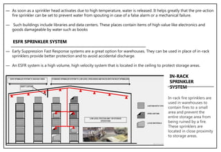 ― As soon as a sprinkler head activates due to high temperature, water is released. It helps greatly that the pre-action
fire sprinkler can be set to prevent water from spouting in case of a false alarm or a mechanical failure.
― Such buildings include libraries and data centers. These places contain items of high value like electronics and
goods damageable by water such as books
― Early Suppression Fast Response systems are a great option for warehouses. They can be used in place of in-rack
sprinklers provide better protection and to avoid accidental discharge.
― An ESFR system is a high volume, high velocity system that is located in the ceiling to protect storage areas.
ESFR SPRINKLER SYSTEM
In-rack fire sprinklers are
used in warehouses to
contain fires to a small
area and prevent the
entire storage area from
being ruined by a fire.
These sprinklers are
located in close proximity
to storage areas.
IN-RACK
SPRINKLER
SYSTEM
 