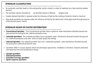 ― An automatic sprinkler head is a fire extinguisher nozzle, closed in a state of readiness by a heat sensitive release
element.
― The sprinkler may be classified as : (a) Sprinkler based on Release. (b)glass bulb
― Fusable element Sprinkler is opened under the influence of heat by the melting of eutectic metal or chemical.
― Glass bulb sprinklers are opened under the influence of heat by the destruction of the glass bulb through pressure
of the fluid enclosed therein.
SPRINKLER CLASSIFICATION
― Sprinklers differ in various aspects which include design approaches, installation orientation, hazards protected,
and response time and temperature ratings.
― Upright sprinklers
― Sidewall Sprinklers
― Extended coverage sprinklers
― Quick-response sprinklers
― Conventional Sprinkler – The Conventional sprinkler have a spherical water distribution directed towards the
ground and the ceiling for the definite protection area.
― Umbrella Sprinklers- The umbrella sprinklers have a parabolic water distribution directed towards the ground
for a definite protection area with some of water sprays the ceilings
― Sidewall Sprinkler- The sidewall sprinkler has a one –sided half-parabolic water distribution directed towards
the ground for a definite protection area.
SPRINKLER BASED ON WATER DISTRIBUTION
 