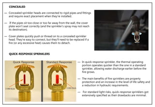 ― Concealed sprinkler heads are connected to rigid pipes and fittings
and require exact placement when they’re installed.
― If the pipes sit too close or too far away from the wall, the cover
plate won't seat correctly (and the sprinkler's spray may not reach
its destination).
― Cover plates quickly push or thread on to a concealed sprinkler
head. They're easy to connect, but they'll need to be replaced if a
fire (or any excessive heat) causes them to detach.
CONCEALED
QUICK-RESPONSE SPRINKLERS
― In quick response sprinkler, the thermal operating
portion operates quicker than the one in a standard
sprinkler, allowing water discharge earlier before the
fire grows.
― The main benefits of fire sprinklers are property
protection and an increase in the level of life safety and
a reduction in hydraulic requirements.
― For standard light risks, quick-response sprinklers got
extensively specified as their drawbacks are minimal.
 