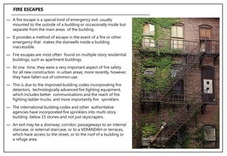 ― A fire escape is a special kind of emergency exit, usually
mounted to the outside of a building or occasionally inside but
separate from the main areas of the building.
― It provides a method of escape in the event of a fire or other
emergency that makes the stairwells inside a building
inaccessible.
― Fire escapes are most often found on multiple-story residential
buildings, such as apartment buildings.
― At one time, they were a very important aspect of fire safety
for all new construction in urban areas; more recently, however,
they have fallen out of common use.
― This is due to the improved building codes incorporating fire
detectors, technologically advanced fire fighting equipment,
which includes better communications and the reach of fire
fighting ladder trucks, and more importantly fire sprinklers.
― The international building codes and other authoritative
agencies have incorporated fire sprinklers into multi-story
building below 15 stories and not just skyscrapers.
― An exit may be a doorway; corridor; passageways to an internal
staircase, or external staircase, or to a VERANDAH or terraces,
which have access to the street, or to the roof of a building or
a refuge area.
FIRE ESCAPES
 