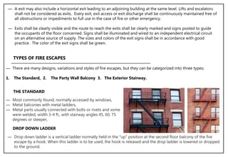 ― A exit may also include a horizontal exit leading to an adjoining building at the same level. Lifts and escalators
shall not be considered as exits. Every exit, exit access or exit discharge shall be continuously maintained free of
all obstructions or impediments to full use in the case of fire or other emergency.
― Exits shall be clearly visible and the route to reach the exits shall be clearly marked and signs posted to guide
the occupants of the floor concerned. Signs shall be illuminated and wired to an independent electrical circuit
on an alternative source of supply. The sizes and colors of the exit signs shall be in accordance with good
practice . The color of the exit signs shall be green.
TYPES OF FIRE ESCAPES
― There are many designs, variations and styles of fire escapes, but they can be categorized into three types;
1. The Standard, 2. The Party Wall Balcony 3. The Exterior Stairway.
― Most commonly found, normally accessed by windows,
― Metal balconies with metal ladders,
― Metal parts usually connected with bolts or rivets and some
were welded, width 3-4 ft., with stairway angles 45, 60, 75
degrees or steeper,
THE STANDARD
― Drop down ladder is a vertical ladder normally held in the "up" position at the second floor balcony of the fire
escape by a hook. When this ladder is to be used, the hook is released and the drop ladder is lowered or dropped
to the ground.
DROP DOWN LADDER
 