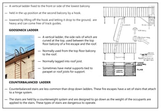 ― A vertical ladder fixed to the front or side of the lowest balcony
― held in the up position at the second balcony by a hook.
― lowered by lifting off the hook and letting it drop to the ground, are
heavy and can come free of track guides.
― A vertical ladder, the side rails of which are
curved at the top, used between the top
floor balcony of a fire escape and the roof.
― Normally used from the top floor balcony
to the roof.
― Normally lagged into roof joist.
― Sometimes have metal supports tied to
parapet or roof joists for support.
GOOSENECK LADDER
― Counterbalanced stairs are less common than drop down ladders. These fire escapes have a set of stairs that attach
to a hinge system.
― The stairs are held by a counterweight system and are designed to go down as the weight of the occupants are
applied to the stairs. These types of stairs are dangerous to operate.
COUNTERBALANCED LADDER
 