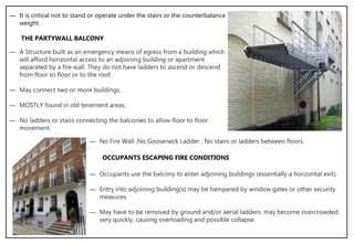 ― It is critical not to stand or operate under the stairs or the counterbalance
weight.
THE PARTYWALL BALCONY
― A Structure built as an emergency means of egress from a building which
will afford horizontal access to an adjoining building or apartment
separated by a fire wall. They do not have ladders to ascend or descend
from floor to floor or to the roof.
― May connect two or more buildings.
― MOSTLY found in old tenement areas.
― No ladders or stairs connecting the balconies to allow floor to floor
movement.
― No Fire Wall ,No Gooseneck Ladder , No stairs or ladders between floors.
― Occupants use the balcony to enter adjoining buildings (essentially a horizontal exit).
― Entry into adjoining building(s) may be hampered by window gates or other security
measures.
― May have to be removed by ground and/or aerial ladders. may become overcrowded
very quickly, causing overloading and possible collapse.
OCCUPANTS ESCAPING FIRE CONDITIONS
 
