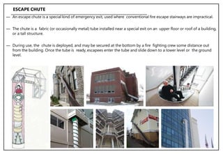 ― An escape chute is a special kind of emergency exit, used where conventional fire escape stairways are impractical.
― The chute is a fabric (or occasionally metal) tube installed near a special exit on an upper floor or roof of a building,
or a tall structure.
― During use, the chute is deployed, and may be secured at the bottom by a fire fighting crew some distance out
from the building. Once the tube is ready, escapees enter the tube and slide down to a lower level or the ground
level.
ESCAPE CHUTE
 