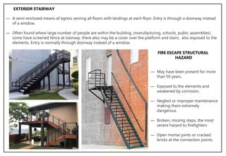 ― A semi-enclosed means of egress serving all floors with landings at each floor. Entry is through a doorway instead
of a window.
― Often found where large number of people are within the building, (manufacturing, schools, public assemblies) .
some have screened fence at stairway. there also may be a cover over the platform and stairs, also exposed to the
elements. Entry is normally through doorway instead of a window.
EXTERIOR STAIRWAY
― May have been present for more
than 50 years.
― Exposed to the elements and
weakened by corrosion.
― Neglect or improper maintenance
making them extremely
dangerous.
― Broken, missing steps, the most
severe hazard to firefighters
― Open mortar joints or cracked
bricks at the connection points.
FIRE ESCAPE STRUCTURAL
HAZARD
 