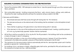 3. Staircases and lift lobbies –
1. All enclosed staircases shall have access through self-closing door for fire resistance.
2. The staircase enclosures on the external wall of the building shall be ventilated to the atmosphere at each
landing.
3. There shall be no glazing or the glass bricks in any internal closing wall of staircase.
4. If the staircase is in the core of the building and cannot be ventilated at each landing, a positive pressure
of 5-mm. e.g. by electrically operated blowers shall be maintained.
BUILDING PLANNING CONSIDERATIONS FOR FIRE PREVENTION
1. Passive fire protection (PFP) – PFP attempts to contain fires or slow the spread through use of fire-resistant walls,
floors, and doors.
2. Non combustible materials – building components like floors, walls, columns, beams, ceilings, roofs, shafts etc.
Should be fire rated building elements and have fire resistance rating as stated in the NBC.
4. All the floors shall be accessible for 24 hrs. by the lift. The lift provided in the buildings shall not be considered as
a means of escape in case of emergency.
5. If the lift shaft and lobby is in the core of the building a positive pressure between 25 and 30 pa shall be
maintained in the lobby and a possible pressure of 50 pa shall be maintained in the lift shaft.
6. The mechanism for the pressurization shall act automatically with the fire alarm/sprinkler system and it shall be
possible to operate this mechanically also.
7. For buildings 15.0 m. and above in height, collapsible gates shall not be permitted for lifts and solid doors with
fire resistance of at least one hour shall be provided.
 