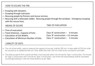 HOW TO ESCAPE THE FIRE
― Escaping with elevators.
― Escaping through staircases.
― Rescuing people by firemen and rescue services.
― Rescuing with a telescopic ladder. Rescuing people through the windows. Emergency escaping
with the rescue hose.
MEANS OF ESCAPE
― Time of evacuation
― Travel distances , Capacity of Exits .
― Calculation of Exit Widths .
― Calculation of Minimum Number of Exits
Class ‘A’ construction – 3 minutes
Class ‘B’ construction – 2.5 minutes
Class ‘C’ construction – 2 minutes
TIME OF EVACUATION
CAPACITY OF EXITS
― The unit of exit width, used to measure the capacity of any exit, shall be 500 mm. A clear width of 250 mm shall
be counted as an additional half unit. Clear widths less than 250 mm shall not be counted for exit width.
― The total occupants from a particular floor must evacuate within 2½ minutes for Type 1 construction, 1½ minutes
for Type 2 construction and 1 minute for Type 3 construction. Size of the exit door/exitway shall be calculated
accordingly keeping in view the travel distance as per Table.
 
