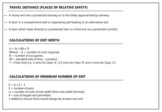 ― A storey exit into a protected stairway or to the lobby approached by stairway.
― A door in a compartment wall or separating wall leading to an alternative exit.
― A door which leads directly to a protected stair or a final exit via a protected corridor.
TRAVEL DISTANCE (PLACES OF RELATIVE SAFETY)
U = N / (40 x T)
Where: - U = number of units required;
N = number of occupants;
40 = standard rate of flow – constant;
T = Flow time (i.e. 3 mins for Class ‘A’, 2.5 mins for Class ‘B’ and 2 mins for Class ‘C’)
CALCULATIONS OF EXIT WIDTH
E = U / 4 + 1
E = number of exits
U = number of units of exit width (from exit width formula);
4 = size of largest exit permitted.
1 added to ensure there would always be at least one unit
CALCULATIONS OF MINIMUM NUMBER OF EXIT
 