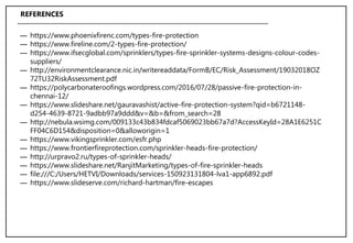 ― https://www.phoenixfirenc.com/types-fire-protection
― https://www.fireline.com/2-types-fire-protection/
― https://www.ifsecglobal.com/sprinklers/types-fire-sprinkler-systems-designs-colour-codes-
suppliers/
― http://environmentclearance.nic.in/writereaddata/FormB/EC/Risk_Assessment/19032018OZ
72TU32RiskAssessment.pdf
― https://polycarbonateroofings.wordpress.com/2016/07/28/passive-fire-protection-in-
chennai-12/
― https://www.slideshare.net/gauravashist/active-fire-protection-system?qid=b6721148-
d254-4639-8721-9adbb97a9ddd&v=&b=&from_search=28
― http://nebula.wsimg.com/009133c43b834fdcaf5069023bb67a7d?AccessKeyId=28A1E6251C
FF04C6D154&disposition=0&alloworigin=1
― https://www.vikingsprinkler.com/esfr.php
― https://www.frontierfireprotection.com/sprinkler-heads-fire-protection/
― http://urpravo2.ru/types-of-sprinkler-heads/
― https://www.slideshare.net/RanjitMarketing/types-of-fire-sprinkler-heads
― file:///C:/Users/HETVI/Downloads/services-150923131804-lva1-app6892.pdf
― https://www.slideserve.com/richard-hartman/fire-escapes
REFERENCES
 