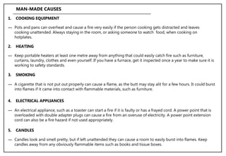 ― Keep portable heaters at least one metre away from anything that could easily catch fire such as furniture,
curtains, laundry, clothes and even yourself. If you have a furnace, get it inspected once a year to make sure it is
working to safety standards.
2. HEATING
MAN-MADE CAUSES
― Pots and pans can overheat and cause a fire very easily if the person cooking gets distracted and leaves
cooking unattended. Always staying in the room, or asking someone to watch food, when cooking on
hotplates.
1. COOKING EQUIPMENT
― A cigarette that is not put out properly can cause a flame, as the butt may stay alit for a few hours. It could burst
into flames if it came into contact with flammable materials, such as furniture.
3. SMOKING
― An electrical appliance, such as a toaster can start a fire if it is faulty or has a frayed cord. A power point that is
overloaded with double adapter plugs can cause a fire from an overuse of electricity. A power point extension
cord can also be a fire hazard if not used appropriately.
4. ELECTRICAL APPLIANCES
― Candles look and smell pretty, but if left unattended they can cause a room to easily burst into flames. Keep
candles away from any obviously flammable items such as books and tissue boxes.
5. CANDLES
 