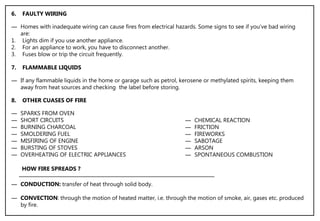 ― Homes with inadequate wiring can cause fires from electrical hazards. Some signs to see if you’ve bad wiring
are:
1. Lights dim if you use another appliance.
2. For an appliance to work, you have to disconnect another.
3. Fuses blow or trip the circuit frequently.
6. FAULTY WIRING
― If any flammable liquids in the home or garage such as petrol, kerosene or methylated spirits, keeping them
away from heat sources and checking the label before storing.
7. FLAMMABLE LIQUIDS
8. OTHER CUASES OF FIRE
― SPARKS FROM OVEN
― SHORT CIRCUITS
― BURNING CHARCOAL
― SMOLDERING FUEL
― MISFIRING OF ENGINE
― BURSTING OF STOVES
― OVERHEATING OF ELECTRIC APPLIANCES
― CHEMICAL REACTION
― FRICTION
― FIREWORKS
― SABOTAGE
― ARSON
― SPONTANEOUS COMBUSTION
HOW FIRE SPREADS ?
― CONDUCTION: transfer of heat through solid body.
― CONVECTION: through the motion of heated matter, i.e. through the motion of smoke, air, gases etc. produced
by fire.
 