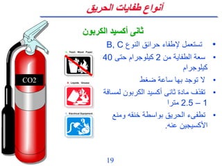 19
‫الحريق‬ ‫طفايات‬ ‫أنواع‬
•
‫النوع‬ ‫حرائق‬ ‫إلطفاء‬ ‫تستعمل‬
B, C
•
‫من‬ ‫الطفاية‬ ‫سعة‬
2
‫حتى‬ ‫كيلوجرام‬
40
‫كيلوجرام‬
•
‫ضغط‬ ‫ساعة‬ ‫بها‬ ‫توجد‬ ‫ال‬
•
‫لم‬ ‫الكربون‬ ‫أكسيد‬ ‫ثانى‬ ‫مادة‬ ‫تقذف‬
‫سافة‬
1
–
2.5
‫مترا‬
•
‫ومنع‬ ‫خنقه‬ ‫بواسطة‬ ‫الحريق‬ ‫تطفىء‬
‫عنه‬ ‫األكسيجين‬
.
‫الكربون‬ ‫أكسيد‬ ‫ثانى‬
A Trash Wood Paper
B Liquids Grease
C Electrical Equipment
A Trash Wood Paper
B Liquids Grease
C Electrical Equipment
CO2
 