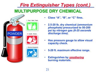 21
Fire Extinguisher Types (cont.)
• Class “A”, “B”, or “C” fires.
• 2.5-20 lb. dry chemical (ammonium
phosphate) pressurized to 50-200
psi by nitrogen gas (8-25 seconds
discharge time).
• Has pressure gauge to allow visual
capacity check.
• 5-20 ft. maximum effective range.
• Extinguishes by smothering
burning materials.
MULTIPURPOSE DRY CHEMICAL
A Trash Wood Paper
B Liquids Grease
C Electrical Equipment
A Trash Wood Paper
B Liquids Grease
C Electrical Equipment
POWDER
 
