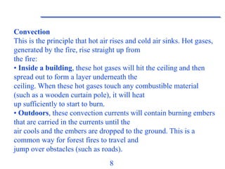 8
Convection
This is the principle that hot air rises and cold air sinks. Hot gases,
generated by the fire, rise straight up from
the fire:
• Inside a building, these hot gases will hit the ceiling and then
spread out to form a layer underneath the
ceiling. When these hot gases touch any combustible material
(such as a wooden curtain pole), it will heat
up sufficiently to start to burn.
• Outdoors, these convection currents will contain burning embers
that are carried in the currents until the
air cools and the embers are dropped to the ground. This is a
common way for forest fires to travel and
jump over obstacles (such as roads).
 