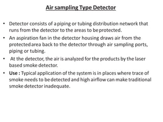 Air sampling Type Detector
• Detector consists of apiping or tubing distribution network that
runs from the detector to the areas to beprotected.
• An aspiration fan in the detector housing draws air from the
protectedarea back to the detector through air sampling ports,
piping or tubing.
• At the detector, the air is analyzed for the products by the laser
based smoke detector.
• Use : Typical application of the system is in places where trace of
smoke needs to bedetected and high airflow can make traditional
smoke detector inadequate.
 