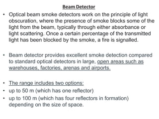 Beam Detector
• Optical beam smoke detectors work on the principle of light
obscuration, where the presence of smoke blocks some of the
light from the beam, typically through either absorbance or
light scattering. Once a certain percentage of the transmitted
light has been blocked by the smoke, a fire is signalled.
• Beam detector provides excellent smoke detection compared
to standard optical detectors in large, open areas such as
warehouses, factories, arenas and airports.
• The range includes two options:
• up to 50 m (which has one reflector)
• up to 100 m (which has four reflectors in formation)
depending on the size of space.
 