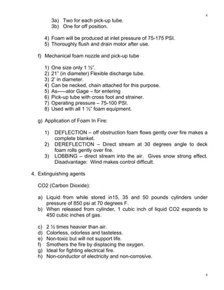 4
4
3a) Two for each pick-up tube.
3b) One for off position.
4) Foam will be produced at inlet pressure of 75-175 PSI.
5) Thoroughly flush and drain motor after use.
f) Mechanical foam nozzle and pick-up tube
1) One size only 1 ½”.
2) 21” (in diameter) Flexible discharge tube.
3) 2’ in diameter.
4) Can be necked, chain attached for this purpose.
5) As-----ator Gage – for entering
6) Pick-up tube with cross foot and strainer.
7) Operating pressure – 75-100 PSI.
8) Used with all 1 ½” foam equipment.
g) Application of Foam In Fire:
1) DEFLECTION – off obstruction foam flows gently over fire makes a
complete blanket.
2) DEREFLECTION – Direct stream at 30 degrees angle to deck
foam rolls gently over fire.
3) LOBBING – direct stream into the air. Gives snow strong effect.
Disadvantage: Wind makes control difficult.
4. Extinguishing agents
CO2 (Carbon Dioxide):
a) Liquid from while stored in15, 35 and 50 pounds cylinders under
pressure of 850 psi at 70 degrees F.
b) When released from cylinder, 1 cubic inch of liquid CO2 expands to
450 cubic inches of gas.
c) 2 ½ times heavier than air.
d) Colorless, odorless and tasteless.
e) Non-toxic but will not support life.
f) Smothers the fire by displacing the oxygen.
g) Ideal for fighting electrical fire.
h) Non-conductor of electricity and non-corrosive.
 