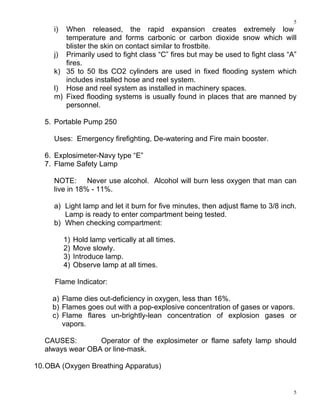 5
5
i) When released, the rapid expansion creates extremely low
temperature and forms carbonic or carbon dioxide snow which will
blister the skin on contact similar to frostbite.
j) Primarily used to fight class “C” fires but may be used to fight class “A”
fires.
k) 35 to 50 lbs CO2 cylinders are used in fixed flooding system which
includes installed hose and reel system.
l) Hose and reel system as installed in machinery spaces.
m) Fixed flooding systems is usually found in places that are manned by
personnel.
5. Portable Pump 250
Uses: Emergency firefighting, De-watering and Fire main booster.
6. Explosimeter-Navy type “E”
7. Flame Safety Lamp
NOTE: Never use alcohol. Alcohol will burn less oxygen that man can
live in 18% - 11%.
a) Light lamp and let it burn for five minutes, then adjust flame to 3/8 inch.
Lamp is ready to enter compartment being tested.
b) When checking compartment:
1) Hold lamp vertically at all times.
2) Move slowly.
3) Introduce lamp.
4) Observe lamp at all times.
Flame Indicator:
a) Flame dies out-deficiency in oxygen, less than 16%.
b) Flames goes out with a pop-explosive concentration of gases or vapors.
c) Flame flares un-brightly-lean concentration of explosion gases or
vapors.
CAUSES: Operator of the explosimeter or flame safety lamp should
always wear OBA or line-mask.
10.OBA (Oxygen Breathing Apparatus)
 