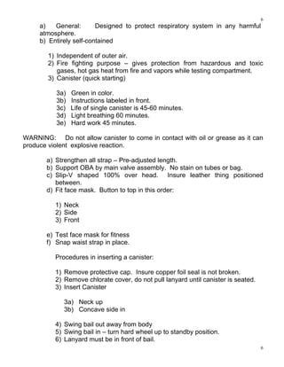 6
6
a) General: Designed to protect respiratory system in any harmful
atmosphere.
b) Entirely self-contained
1) Independent of outer air.
2) Fire fighting purpose – gives protection from hazardous and toxic
gases, hot gas heat from fire and vapors while testing compartment.
3) Canister (quick starting)
3a) Green in color.
3b) Instructions labeled in front.
3c) Life of single canister is 45-60 minutes.
3d) Light breathing 60 minutes.
3e) Hard work 45 minutes.
WARNING: Do not allow canister to come in contact with oil or grease as it can
produce violent explosive reaction.
a) Strengthen all strap – Pre-adjusted length.
b) Support OBA by main valve assembly. No stain on tubes or bag.
c) Slip-V shaped 100% over head. Insure leather thing positioned
between.
d) Fit face mask. Button to top in this order:
1) Neck
2) Side
3) Front
e) Test face mask for fitness
f) Snap waist strap in place.
Procedures in inserting a canister:
1) Remove protective cap. Insure copper foil seal is not broken.
2) Remove chlorate cover, do not pull lanyard until canister is seated.
3) Insert Canister
3a) Neck up
3b) Concave side in
4) Swing bail out away from body
5) Swing bail in – turn hard wheel up to standby position.
6) Lanyard must be in front of bail.
 
