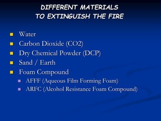 DIFFERENT MATERIALS
TO EXTINGUISH THE FIRE
 Water
 Carbon Dioxide (CO2)
 Dry Chemical Powder (DCP)
 Sand / Earth
 Foam Compound
 AFFF (Aqueous Film Forming Foam)
 ARFC (Alcohol Resistance Foam Compound)
 