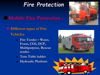  Different types of Fire
Vehicles
 Fire Tender – Water,
Foam, CO2, DCP,
Multipurpose, Rescue
tender.
 Turn Table ladder
 Hydraulic Platform
Mobile Fire Protection :
Fire Protection
 
