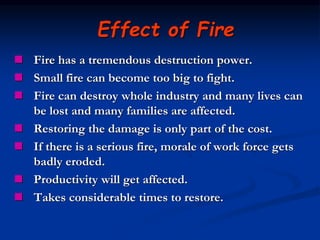  Fire has a tremendous destruction power.
 Small fire can become too big to fight.
 Fire can destroy whole industry and many lives can
be lost and many families are affected.
 Restoring the damage is only part of the cost.
 If there is a serious fire, morale of work force gets
badly eroded.
 Productivity will get affected.
 Takes considerable times to restore.
Effect of Fire
 