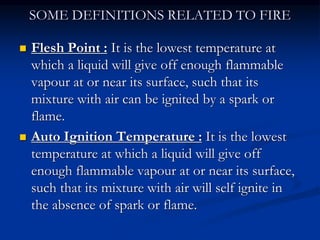 SOME DEFINITIONS RELATED TO FIRE
 Flesh Point : It is the lowest temperature at
which a liquid will give off enough flammable
vapour at or near its surface, such that its
mixture with air can be ignited by a spark or
flame.
 Auto Ignition Temperature : It is the lowest
temperature at which a liquid will give off
enough flammable vapour at or near its surface,
such that its mixture with air will self ignite in
the absence of spark or flame.
 