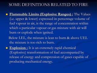 SOME DEFINITIONS RELATED TO FIRE
 Flammable Limits (Explosive Ranges) : The Values
(i.e. upper & lower) expressed in percentage volume of
fuel vapour in air, is the range of concentration within
which a particular vapour or gas mixture with air will
burn or explode when ignited.
Below LEL, the mixture is lean to burn & above UEL
the mixture is too rich to burn.
 Explosion : It is an extremely rapid chemical
(Explosive) transformation of fuel accompanied by
release of energy and compression of gases capable of
producing mechanical energy.
 
