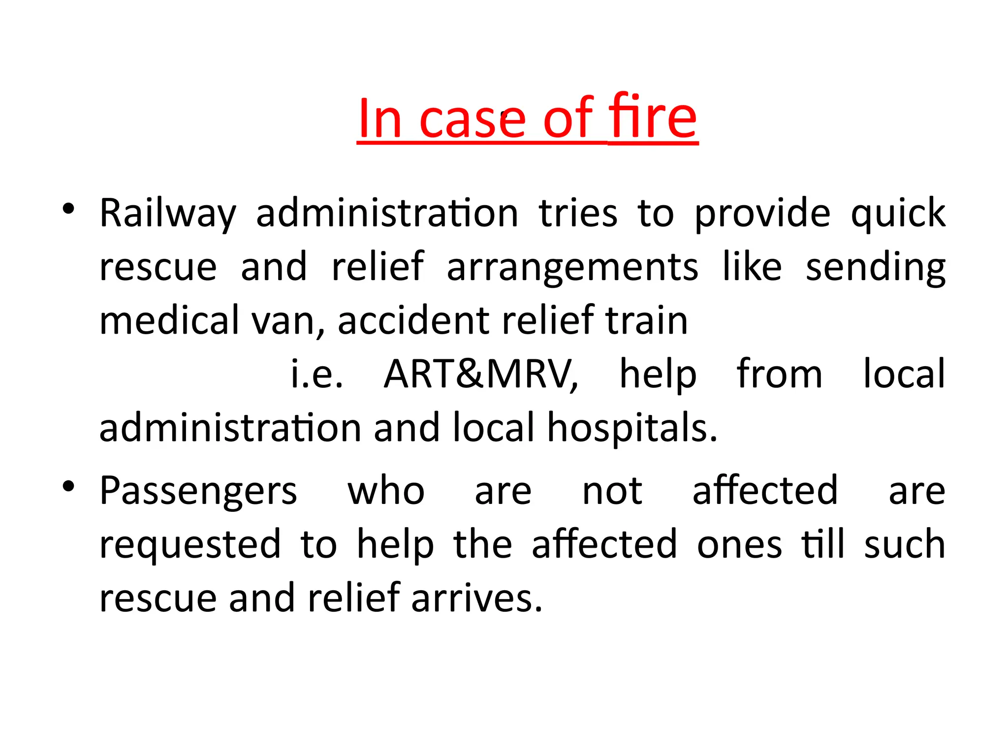 .
• Railway administration tries to provide quick
rescue and relief arrangements like sending
medical van, accident relief train
i.e. ART&MRV, help from local
administration and local hospitals.
• Passengers who are not affected are
requested to help the affected ones till such
rescue and relief arrives.
In case of fire
 