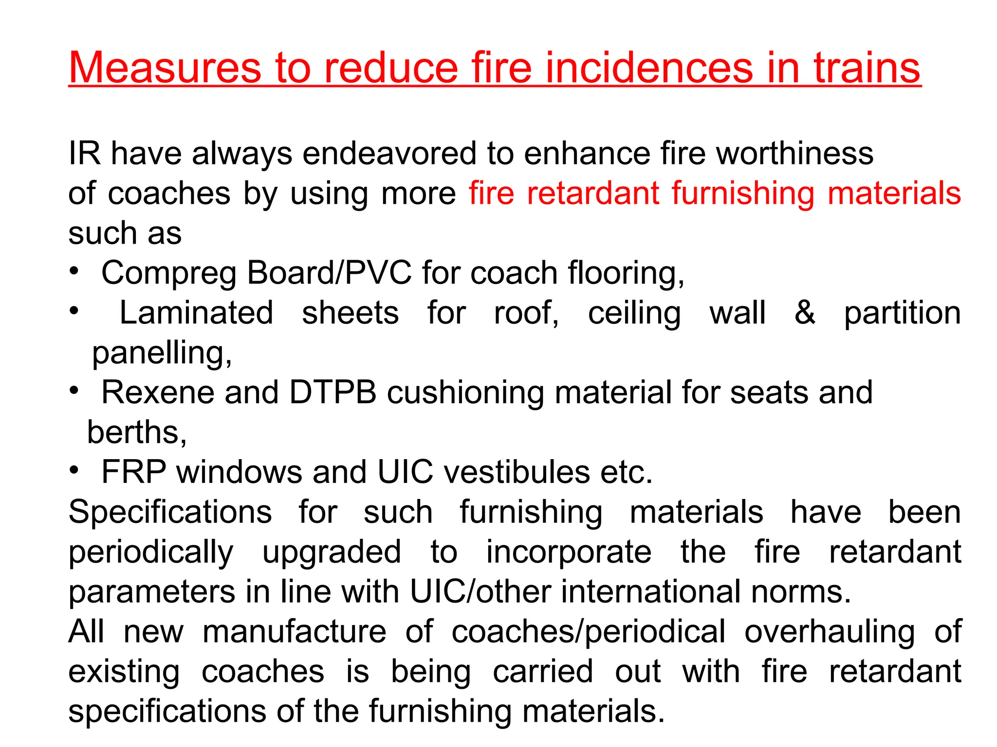 Measures to reduce fire incidences in trains
IR have always endeavored to enhance fire worthiness
of coaches by using more fire retardant furnishing materials
such as
• Compreg Board/PVC for coach flooring,
• Laminated sheets for roof, ceiling wall & partition
panelling,
• Rexene and DTPB cushioning material for seats and
berths,
• FRP windows and UIC vestibules etc.
Specifications for such furnishing materials have been
periodically upgraded to incorporate the fire retardant
parameters in line with UIC/other international norms.
All new manufacture of coaches/periodical overhauling of
existing coaches is being carried out with fire retardant
specifications of the furnishing materials.
 