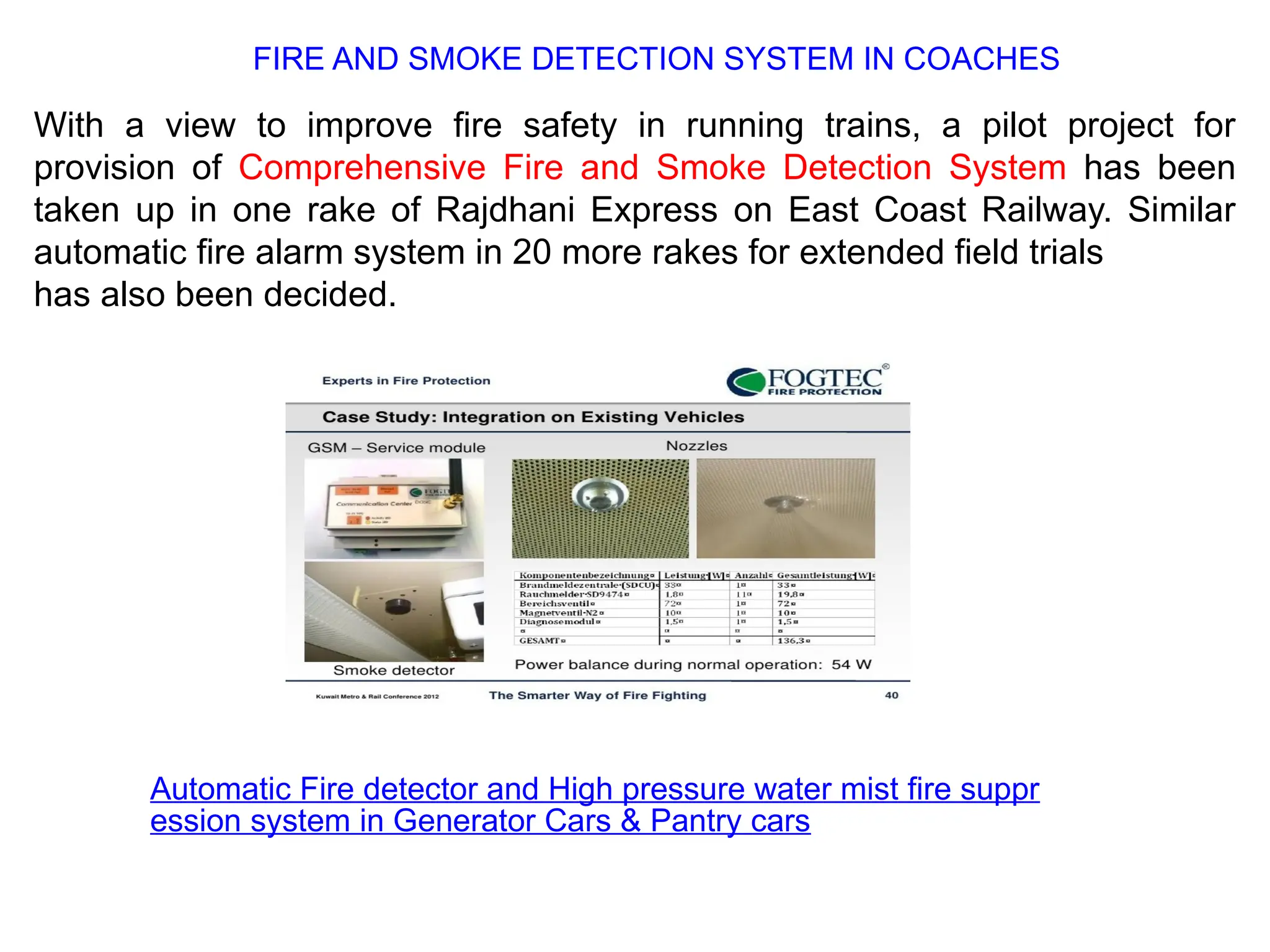With a view to improve fire safety in running trains, a pilot project for
provision of Comprehensive Fire and Smoke Detection System has been
taken up in one rake of Rajdhani Express on East Coast Railway. Similar
automatic fire alarm system in 20 more rakes for extended field trials
has also been decided.
Automatic Fire detector and High pressure water mist fire suppr
ession system in Generator Cars & Pantry cars
FIRE AND SMOKE DETECTION SYSTEM IN COACHES
 