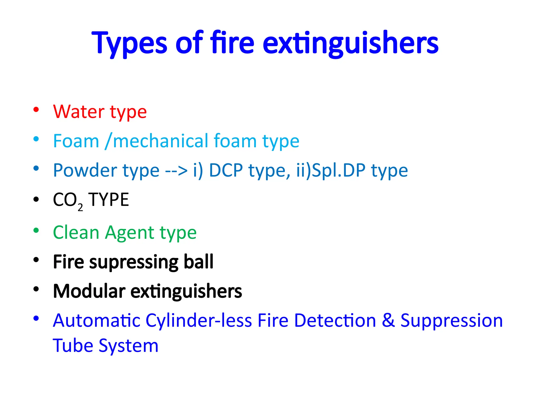 Types of fire extinguishers
• Water type
• Foam /mechanical foam type
• Powder type --> i) DCP type, ii)Spl.DP type
• CO2 TYPE
• Clean Agent type
• Fire supressing ball
• Modular extinguishers
• Automatic Cylinder-less Fire Detection & Suppression
Tube System
 