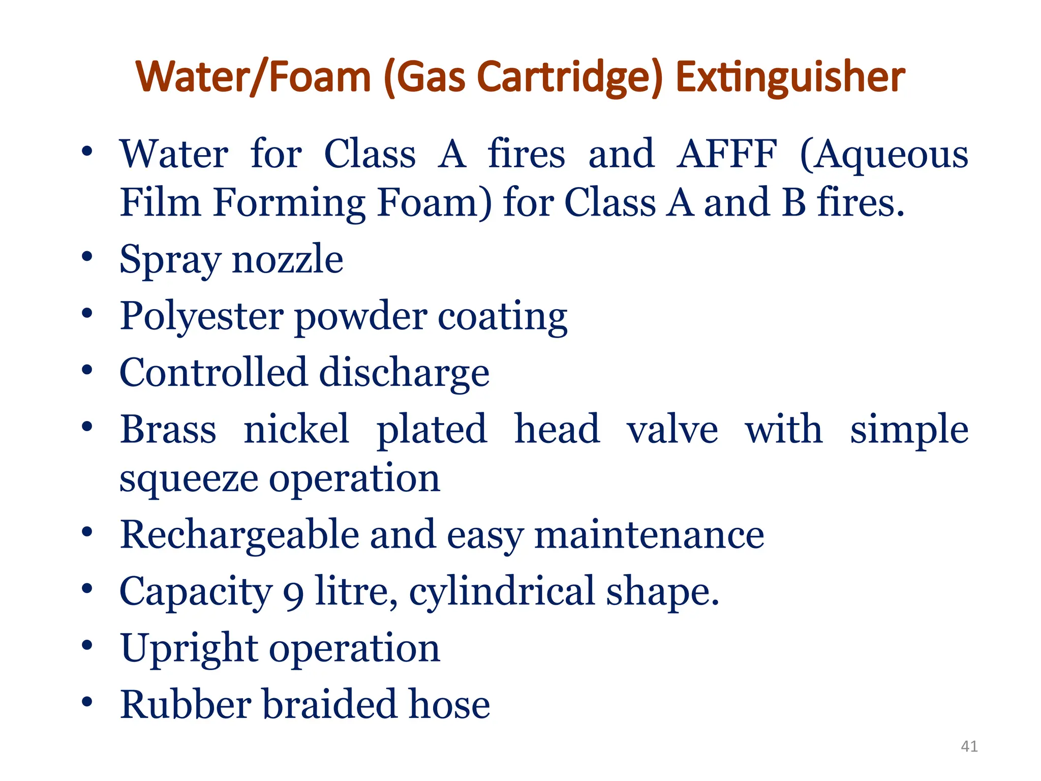• Water for Class A fires and AFFF (Aqueous
Film Forming Foam) for Class A and B fires.
• Spray nozzle
• Polyester powder coating
• Controlled discharge
• Brass nickel plated head valve with simple
squeeze operation
• Rechargeable and easy maintenance
• Capacity 9 litre, cylindrical shape.
• Upright operation
• Rubber braided hose
41
Water/Foam (Gas Cartridge) Extinguisher
 