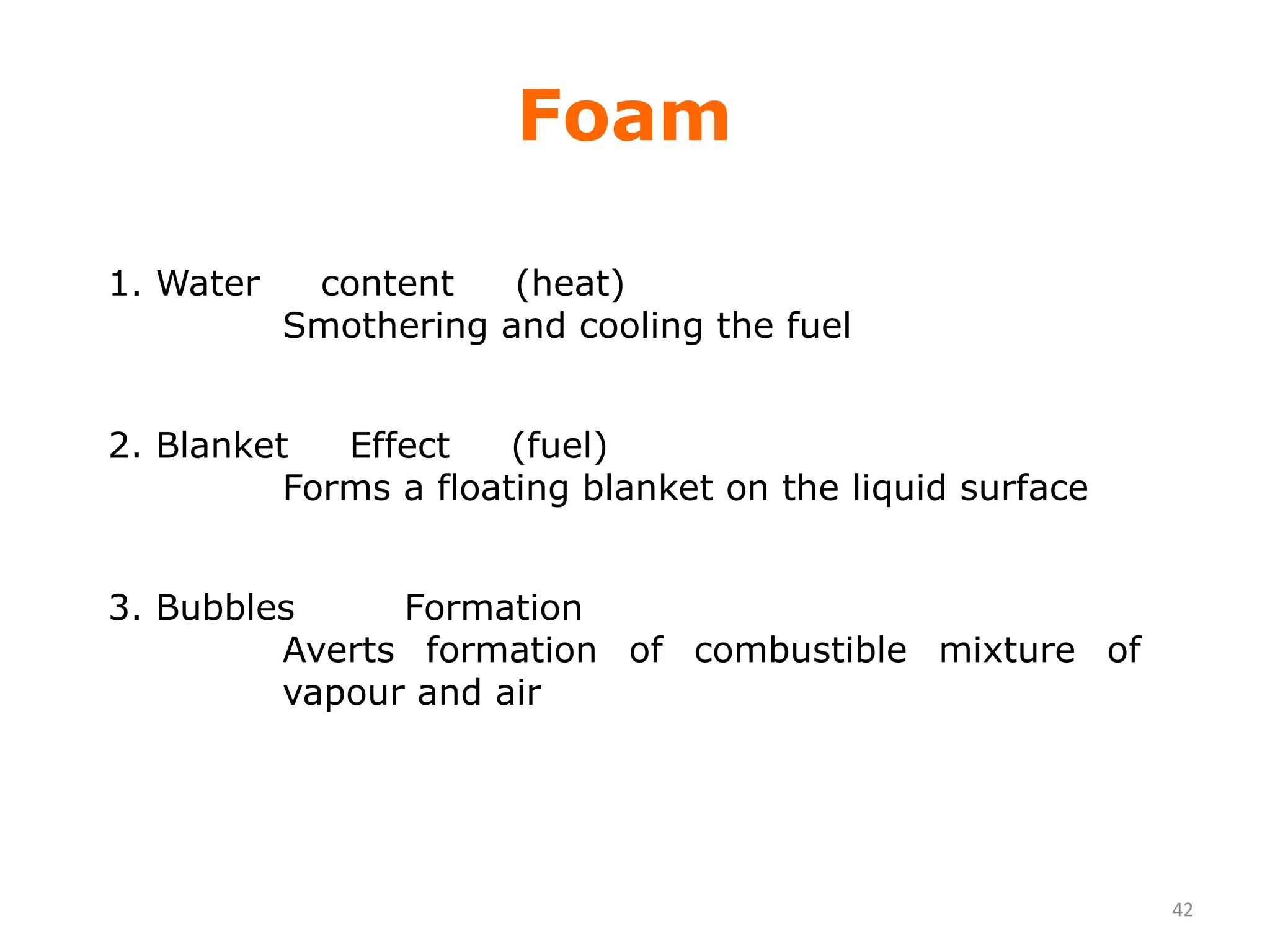42
Foam
1. Water content (heat)
Smothering and cooling the fuel
2. Blanket Effect (fuel)
Forms a floating blanket on the liquid surface
3. Bubbles Formation
Averts formation of combustible mixture of
vapour and air
 
