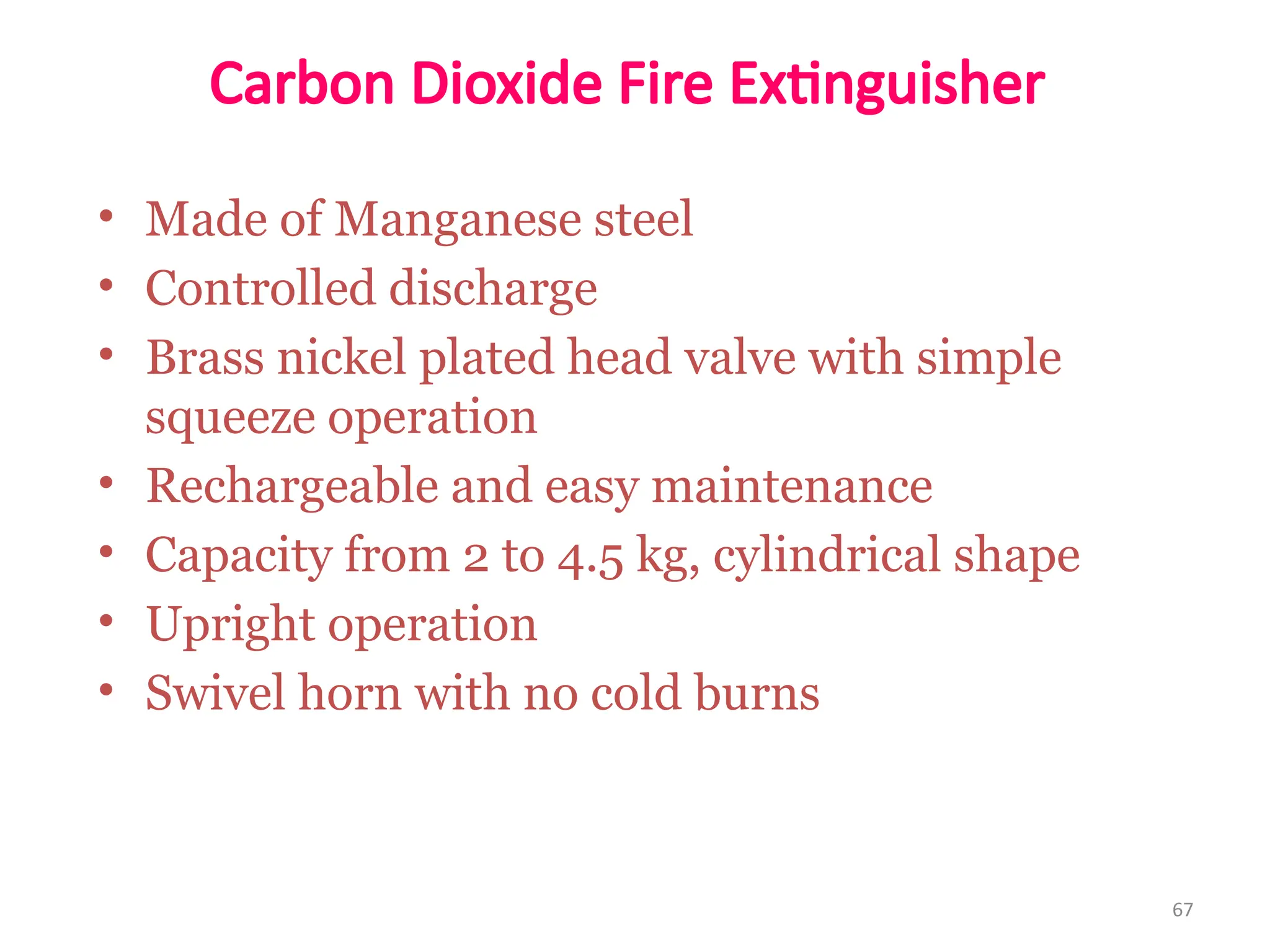 • Made of Manganese steel
• Controlled discharge
• Brass nickel plated head valve with simple
squeeze operation
• Rechargeable and easy maintenance
• Capacity from 2 to 4.5 kg, cylindrical shape
• Upright operation
• Swivel horn with no cold burns
67
Carbon Dioxide Fire Extinguisher
 