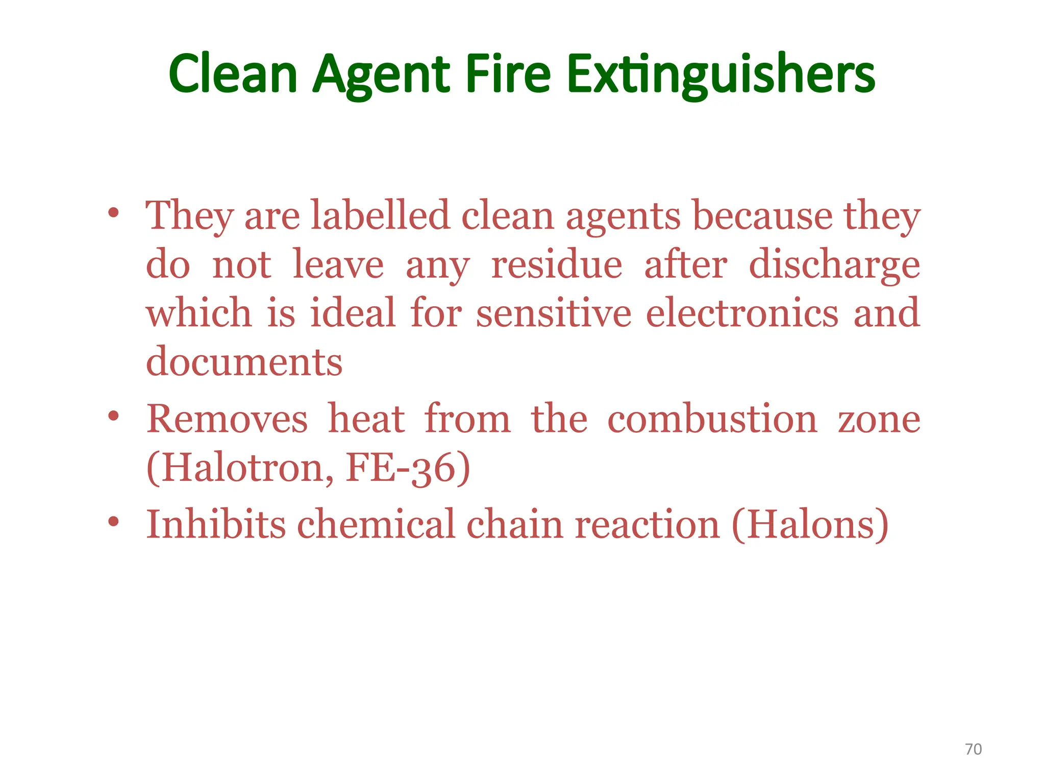 Clean Agent Fire Extinguishers
• They are labelled clean agents because they
do not leave any residue after discharge
which is ideal for sensitive electronics and
documents
• Removes heat from the combustion zone
(Halotron, FE-36)
• Inhibits chemical chain reaction (Halons)
70
 