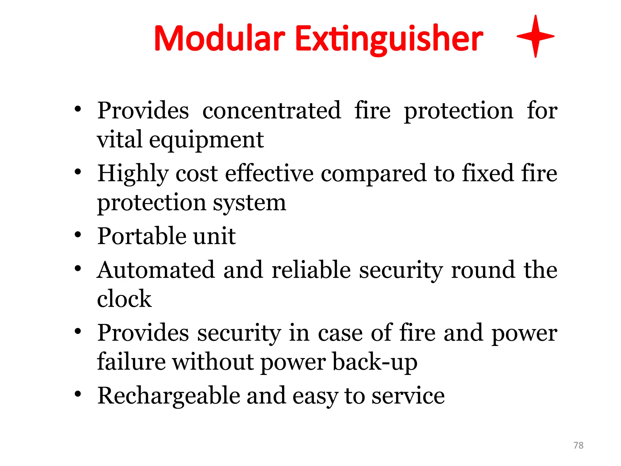 Modular Extinguisher
• Provides concentrated fire protection for
vital equipment
• Highly cost effective compared to fixed fire
protection system
• Portable unit
• Automated and reliable security round the
clock
• Provides security in case of fire and power
failure without power back-up
• Rechargeable and easy to service
78
 