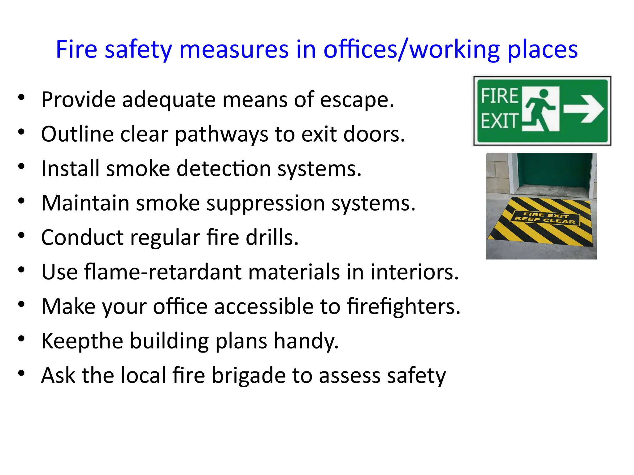 Fire safety measures in offices/working places
• Provide adequate means of escape.
• Outline clear pathways to exit doors.
• Install smoke detection systems.
• Maintain smoke suppression systems.
• Conduct regular fire drills.
• Use flame-retardant materials in interiors.
• Make your office accessible to firefighters.
• Keepthe building plans handy.
• Ask the local fire brigade to assess safety
 