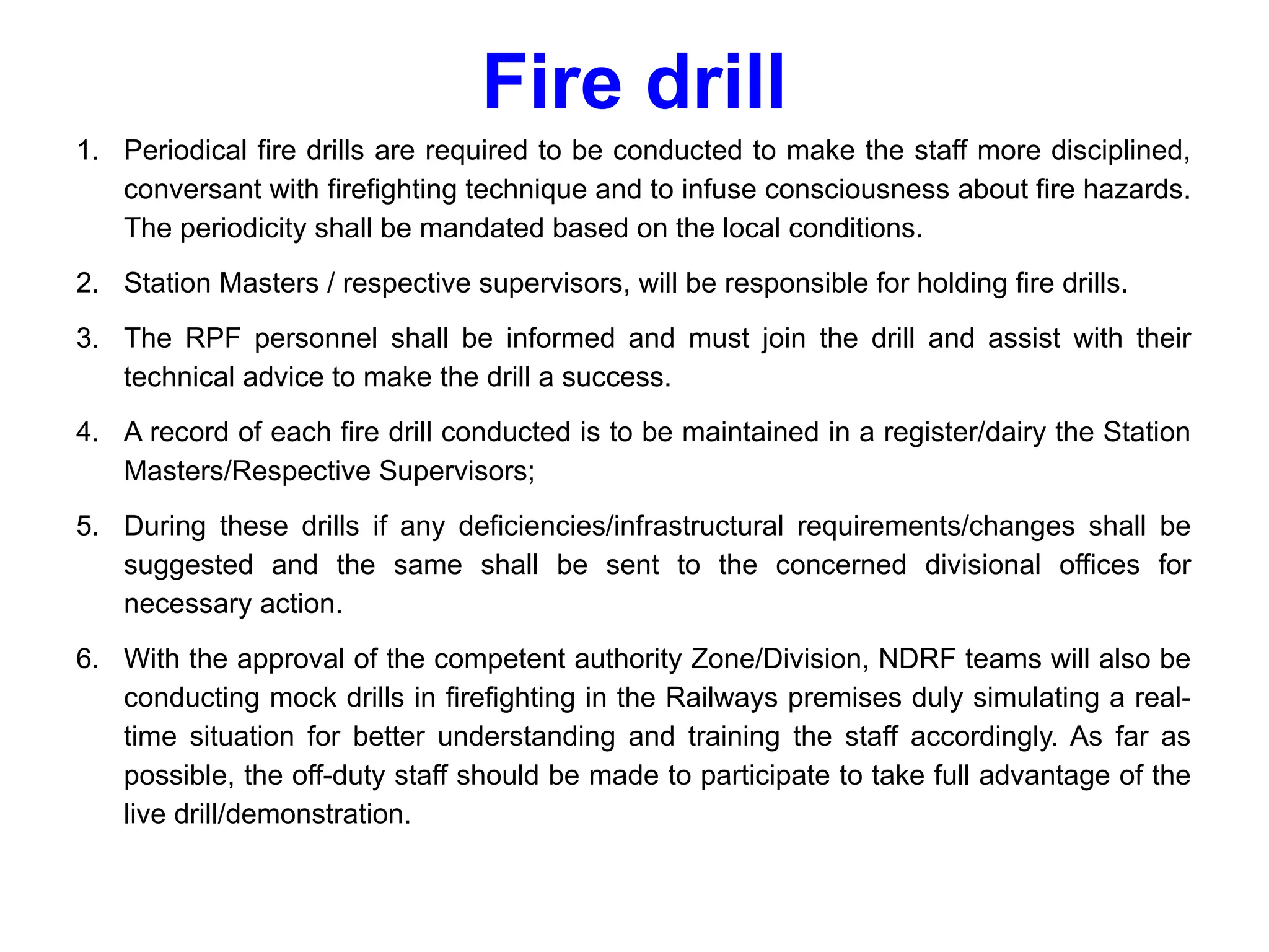 Fire drill
1. Periodical fire drills are required to be conducted to make the staff more disciplined,
conversant with firefighting technique and to infuse consciousness about fire hazards.
The periodicity shall be mandated based on the local conditions.
2. Station Masters / respective supervisors, will be responsible for holding fire drills.
3. The RPF personnel shall be informed and must join the drill and assist with their
technical advice to make the drill a success.
4. A record of each fire drill conducted is to be maintained in a register/dairy the Station
Masters/Respective Supervisors;
5. During these drills if any deficiencies/infrastructural requirements/changes shall be
suggested and the same shall be sent to the concerned divisional offices for
necessary action.
6. With the approval of the competent authority Zone/Division, NDRF teams will also be
conducting mock drills in firefighting in the Railways premises duly simulating a real-
time situation for better understanding and training the staff accordingly. As far as
possible, the off-duty staff should be made to participate to take full advantage of the
live drill/demonstration.
 