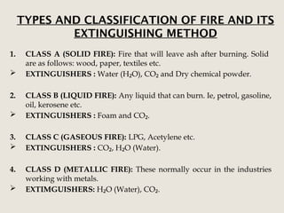 TYPES AND CLASSIFICATION OF FIRE AND ITS
EXTINGUISHING METHOD
1. CLASS A (SOLID FIRE): Fire that will leave ash after burning. Solid
are as follows: wood, paper, textiles etc.
 EXTINGUISHERS : Water (H O), CO and Dry chemical powder.
₂ ₂
2. CLASS B (LIQUID FIRE): Any liquid that can burn. Ie, petrol, gasoline,
oil, kerosene etc.
 EXTINGUISHERS : Foam and CO .
₂
3. CLASS C (GASEOUS FIRE): LPG, Acetylene etc.
 EXTINGUISHERS : CO , H O (Water).
₂ ₂
4. CLASS D (METALLIC FIRE): These normally occur in the industries
working with metals.
 EXTIMGUISHERS: H O (Water), CO .
₂ ₂
 