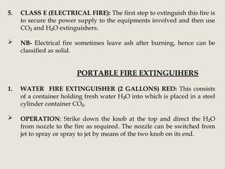 5. CLASS E (ELECTRICAL FIRE): The first step to extinguish this fire is
to secure the power supply to the equipments involved and then use
CO and H O extinguishers.
₂ ₂
 NB- Electrical fire sometimes leave ash after burning, hence can be
classified as solid.
PORTABLE FIRE EXTINGUIHERS
1. WATER FIRE EXTINGUISHER (2 GALLONS) RED: This consists
of a container holding fresh water H O into which is placed in a steel
₂
cylinder container CO .
₂
 OPERATION: Strike down the knob at the top and direct the H O
₂
from nozzle to the fire as required. The nozzle can be switched from
jet to spray or spray to jet by means of the two knob on its end.
 