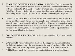 2. FOAM FIRE EXTINGUISHER (2 GALLONS) CREAM: This consists of the
inner and outer cylinder each of which is contains a chemical substance. eg,
sodium carbonate (NA CO ) – Outer cylinder and aluminum sulphate
₂ ₂
(AL SO ) – Inner cylinder. When mixed together these substance produce
₂ ₄
foam. They are kept apart by a seal of two rubber valves coupled together.
 OPERATION: Turn the T- handle at the top anticlockwise and allow it to
spring up. Place thumb firmly over the nozzle, turn extinguisher upside down,
shake it to mix the chemicals, release thumb and direct the foam against some
suitable obstruction so that the foam will runs or glide down and over the
surface of the burning fuel. The extinguisher can be used as a partial shield for
the face against heat whilst in use.
3. CO EXTINGUISHER (BLACK):
₂ It is a gas container filled with under
pressure.
 OPERATION: Remove the safety pin from the trigger mechanism at the top of
the CO extinguisher, turn the hose towards the base of the fire, holding by the
₂
trigger mechanism only. Squeeze trigger to release CO to smother the fire.
₂
 NOTE: Do not touch the hose when apparatus is in use to avoid cold burn.
 
