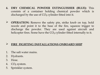 4. DRY CHEMICAL POWDER EXTINGUISHER (BLUE): This
consists of a container holding chemical powder which is
discharged by the use of CO cylinder fitted into it.
₂
 OPERATION: Remove the safety pin, strike knob on top, hold
nozzle and point it to the base of the fire, squeeze trigger to
discharge the powder. They are used against aircraft and
helicopter fires. Some have the CO cylinder fitted internally to it.
₂
 FIRE FIGHTING INSTALLATIONS ONBOARD SHIP
1. The salt water mains.
2. Hydrants.
3. Hose.
4. CO system.
₂
5. Sprinkler system.
 